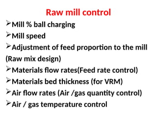 Raw mill control
Mill % ball charging
Mill speed
Adjustment of feed proportion to the mill
(Raw mix design)
Materials flow rates(Feed rate control)
Materials bed thickness (for VRM)
Air flow rates (Air /gas quantity control)
Air / gas temperature control
 
