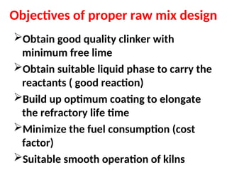 Objectives of proper raw mix design
Obtain good quality clinker with
minimum free lime
Obtain suitable liquid phase to carry the
reactants ( good reaction)
Build up optimum coating to elongate
the refractory life time
Minimize the fuel consumption (cost
factor)
Suitable smooth operation of kilns
 