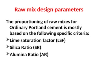 Raw mix design parameters
The proportioning of raw mixes for
Ordinary Portland cement is mostly
based on the following specific criteria:
Lime saturation factor (LSF)
Silica Ratio (SR)
Alumina Ratio (AR)
 