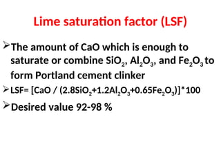 Lime saturation factor (LSF)
The amount of CaO which is enough to
saturate or combine SiO2, Al2O3, and Fe2O3 to
form Portland cement clinker
LSF= [CaO / (2.8SiO2+1.2Al2O3+0.65Fe2O3)]*100
Desired value 92-98 %
 