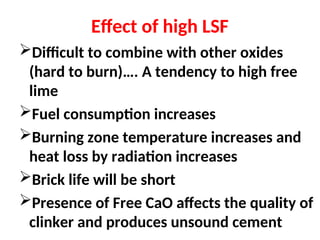 Effect of high LSF
Difficult to combine with other oxides
(hard to burn)…. A tendency to high free
lime
Fuel consumption increases
Burning zone temperature increases and
heat loss by radiation increases
Brick life will be short
Presence of Free CaO affects the quality of
clinker and produces unsound cement
 