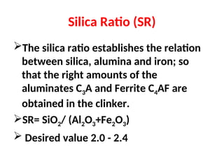 Silica Ratio (SR)
The silica ratio establishes the relation
between silica, alumina and iron; so
that the right amounts of the
aluminates C3A and Ferrite C4AF are
obtained in the clinker.
SR= SiO2/ (Al2O3+Fe2O3)
 Desired value 2.0 - 2.4
 
