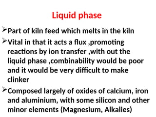 Liquid phase
Part of kiln feed which melts in the kiln
Vital in that it acts a flux ,promoting
reactions by ion transfer ,with out the
liquid phase ,combinability would be poor
and it would be very difficult to make
clinker
Composed largely of oxides of calcium, iron
and aluminium, with some silicon and other
minor elements (Magnesium, Alkalies)
 