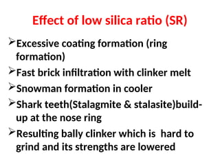 Effect of low silica ratio (SR)
Excessive coating formation (ring
formation)
Fast brick infiltration with clinker melt
Snowman formation in cooler
Shark teeth(Stalagmite & stalasite)build-
up at the nose ring
Resulting bally clinker which is hard to
grind and its strengths are lowered
 
