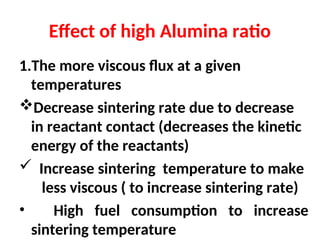 Effect of high Alumina ratio
1.The more viscous flux at a given
temperatures
Decrease sintering rate due to decrease
in reactant contact (decreases the kinetic
energy of the reactants)
 Increase sintering temperature to make
less viscous ( to increase sintering rate)
• High fuel consumption to increase
sintering temperature
 