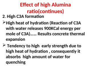 Effect of high Alumina
ratio(continues)
2. High C3A formation
High heat of hydration (Reaction of C3A
with water releases 900KCal energy per
mole of C3A)…… Results concrete thermal
expansion
 Tendency to high early strength due to
high heat of hydration , consequently it
absorbs high amount of water for
quenching
 