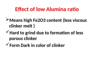 Effect of low Alumina ratio
Means high Fe2O3 content (less viscous
clinker melt )
Hard to grind due to formation of less
porous clinker
Form Dark in color of clinker
 
