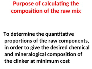 Purpose of calculating the
composition of the raw mix
To determine the quantitative
proportions of the raw components,
in order to give the desired chemical
and mineralogical composition of
the clinker at minimum cost
 