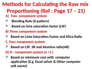 Methods for Calculating the Raw mix
Proportioning (Ref : Page 17 – 21)
A) Two component system
 Blending Rule (X-pattern)
 Based on lime saturation factor (LSF)
B) Three component system
 Based on Lime Saturation Factor and Silica Ratio
C. Four component system
 Based on LSF, SR and Alumina ratio(AR)
D) N - component system (n >1 )
 Based on minimum cost with computer
application (E.g Excel solver & Other computer
soft wares)
 