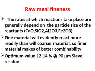 Raw meal fineness
 The rates at which reactions take place are
generally depend on the particle size of the
reactants (CaO,SiO2,Al2O3,Fe2O3)
Fine material will evidently react more
readily than will coarser material, so finer
material makes of better combinability
Optimum value 12-14 % @ 90 µm Sieve
residue
 