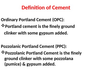 Definition of Cement
Ordinary Portland Cement (OPC):
Portland cement is the finely ground
clinker with some gypsum added.
Pozzolanic Portland Cement (PPC):
Pozzolanic Portland Cement is the finely
ground clinker with some pozzolana
(pumice) & gypsum added.
 