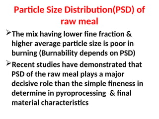 Particle Size Distribution(PSD) of
raw meal
The mix having lower fine fraction &
higher average particle size is poor in
burning (Burnability depends on PSD)
Recent studies have demonstrated that
PSD of the raw meal plays a major
decisive role than the simple fineness in
determine in pyroprocessing & final
material characteristics
 