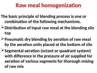 Raw meal homogenization
The basic principle of blending process is one or
combination of the following mechanisms.
Distribution of input raw meal at the blending silo
top
Pneumatic dry blending by aeration of raw meal
by the aeration units placed at the bottom of silo
Segmental aeration (octant or quadrant system)
with difference in the pressure of air supplied for
aeration of various segments for thorough mixing
of raw mix
 