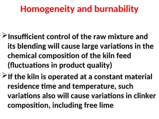 Homogeneity and burnability
Insufficient control of the raw mixture and
its blending will cause large variations in the
chemical composition of the kiln feed
(fluctuations in product quality)
If the kiln is operated at a constant material
residence time and temperature, such
variations also will cause variations in clinker
composition, including free lime
 