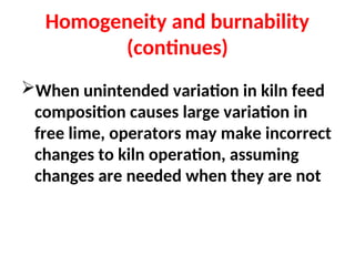Homogeneity and burnability
(continues)
When unintended variation in kiln feed
composition causes large variation in
free lime, operators may make incorrect
changes to kiln operation, assuming
changes are needed when they are not
 