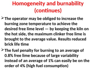 Homogeneity and burnability
(continues)
The operator may be obliged to increase the
burning zone temperature to achieve the
desired free lime level — by keeping the kiln on
the hot side, the maximum clinker free lime is
brought to the average value. Results reduced
brick life time
The fuel penalty for burning to an average of
0.8% free lime because of large variability
instead of an average of 1% can easily be on the
order of 4% (high fuel consumption)
 