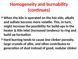 Homogeneity and burnability
(continues)
When the kiln is operated on the hot side, alkalis
and sulfate become more volatile. This, in turn,
might increase the possibility for build-ups in the
heater & Kiln inlet (increased tendency to ring and
build up formation
Hard burning tends to cause low clinker porosity,
large crystals of alite, and often contributes to
generation of dust instead of good, nodular clinker
 