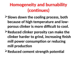 Homogeneity and burnability
(continues)
Slows down the cooling process, both
because of high temperature and low-
porous clinker is more difficult to cool.
Reduced clinker porosity can make the
clinker harder to grind, increasing finish
mill power consumption or reducing
mill production
Reduced cement strength potential
 