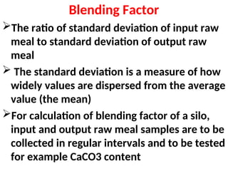 Blending Factor
The ratio of standard deviation of input raw
meal to standard deviation of output raw
meal
 The standard deviation is a measure of how
widely values are dispersed from the average
value (the mean)
For calculation of blending factor of a silo,
input and output raw meal samples are to be
collected in regular intervals and to be tested
for example CaCO3 content
 