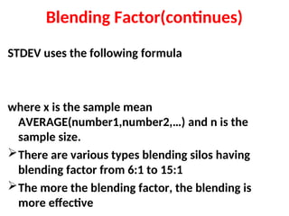 Blending Factor(continues)
STDEV uses the following formula
where x is the sample mean
AVERAGE(number1,number2,…) and n is the
sample size.
There are various types blending silos having
blending factor from 6:1 to 15:1
The more the blending factor, the blending is
more effective
 
