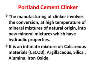 Portland Cement Clinker
The manufacturing of clinker involves
the conversion, at high temperature of
mineral mixtures of natural origin, into
new mineral mixtures which have
hydraulic properties.
It is an intimate mixture of: Calcareous
materials (CaCO3), Argillaceous, Silica ,
Alumina, Iron Oxide.
 