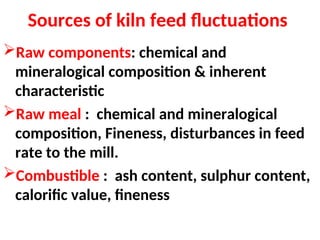 Sources of kiln feed fluctuations
Raw components: chemical and
mineralogical composition & inherent
characteristic
Raw meal : chemical and mineralogical
composition, Fineness, disturbances in feed
rate to the mill.
Combustible : ash content, sulphur content,
calorific value, fineness
 