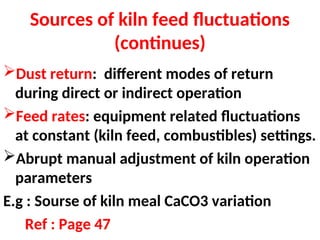 Sources of kiln feed fluctuations
(continues)
Dust return: different modes of return
during direct or indirect operation
Feed rates: equipment related fluctuations
at constant (kiln feed, combustibles) settings.
Abrupt manual adjustment of kiln operation
parameters
E.g : Sourse of kiln meal CaCO3 variation
Ref : Page 47
 
