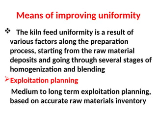 Means of improving uniformity
 The kiln feed uniformity is a result of
various factors along the preparation
process, starting from the raw material
deposits and going through several stages of
homogenization and blending
Exploitation planning
Medium to long term exploitation planning,
based on accurate raw materials inventory
 