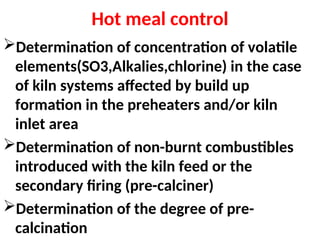 Hot meal control
Determination of concentration of volatile
elements(SO3,Alkalies,chlorine) in the case
of kiln systems affected by build up
formation in the preheaters and/or kiln
inlet area
Determination of non-burnt combustibles
introduced with the kiln feed or the
secondary firing (pre-calciner)
Determination of the degree of pre-
calcination
 