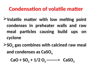 Condensation of volatile matter
Volatile matter with low melting point
condenses in preheater walls and raw
meal particles causing build ups on
cyclone
SO2 gas combines with calcined raw meal
and condenses as CaSO4
CaO + SO2 + 1/2 O2 --------> CaSO4
 