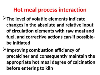 Hot meal process interaction
The level of volatile elements indicate
changes in the absolute and relative input
of circulation elements with raw meal and
fuel, and corrective actions can-if possible-
be initiated
Improving combustion efficiency of
precalciner and consequently maintain the
appropriate hot meal degree of calcination
before entering to kiln
 