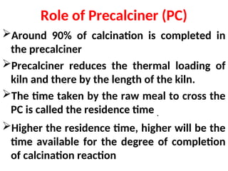 Role of Precalciner (PC)
Around 90% of calcination is completed in
the precalciner
Precalciner reduces the thermal loading of
kiln and there by the length of the kiln.
The time taken by the raw meal to cross the
PC is called the residence time .
Higher the residence time, higher will be the
time available for the degree of completion
of calcination reaction
 