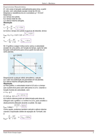 Parte 1 – Mecânica

Exercícios Resolvidos
01. Um corpo é lançado verticalmente para cima, a partir
do solo, com velocidade escalar inicial de 30 m/s.
Despreze a resistência do ar e considere g = 10 m/s2.
Determine:
a) o tempo de subida;
b) o tempo total de vôo;
c) a altura máxima atingida.
Resolução
a)


b) Como o tempo de subida é igual ao de descida, temos:

tTotal = tS + t D = 3,0 + 3,0
c)




02. O gráfico a seguir indica como variou a velocidade
escalar de uma pedra, em função do tempo, após ter sido
lançada verticalmente para cima a partir do solo de um
certo planeta.




Desprezando qualquer efeito atmosférico, calcule:
a) o valor da aceleração da gravidade em tal planeta;
b) a altura máxima atingida pela pedra.
Resolução
a) Pelo gráfico, a velocidade inicial é 8,0 m/s e o tempo
que a pedra leva para subir (até parar) é 2,0 s. Usando a
função horária de velocidade, vem:
v = v0 - g ·t

0 = 8,0 -g · 2,0
b) A altura máxima pode ser determinada pela área do
triângulo sob o gráfico v x t entre 0 e 2,0 s, pois constitui o
deslocamento efetuado durante a subida. Ou seja:

hmáx = área =
Como opção, podemos também calcular a altura máxima
usando a expressão obtida da equação de Torricelli, isto
é:

hmáx=




Paulo Victor Araujo Lopes                                                   2
 