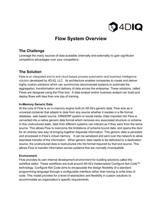 
FlowSystemOverview

TheChallenge
Leveragethemanysourcesofdataavailable(internallyandexternally)togainsignificant
competitiveadvantagesoveryourcompetitors.


TheSolution
Flowis​anintegratedendtoendcloudbasedprocessautomationandbusinessintelligence
solution​developedby4D­IQ,LLC.Itsarchitectureenablescompaniestocreateanddeliver
highlycustomsolutionswhichcansynchronizedisconnectedsystemstoautomatethe
aggregation,transformationanddeliveryofdataacrosstheenterprise.Thesesolutions,called
FlowsaredesignedusingtheFlowtool.Adataanalystand/orbusinessanalystcanbuildand
deployflowswithlessthanonedayoftraining.

In­MemoryGenericData
AtthecoreofFlowisanin­memoryenginebuilton4D­IQ’sgenericdata.Flowactsasa
universalcontainerthatadaptstodatafromanysourcewhetheritresidesinafileformat,
database,webbasedsource,CRM/ERPsystemorsocialmedia.DataimportedintoFlowis
convertedintoanativegenericdataformatwhichremovesanyassociatedstructureorschema.
Inthisunstructuredstate,datafromdifferentsystemscaninteractasiftheywerefromthesame
source.ThisallowsFlowtoovercomethelimitationsofschemabounddata,andopensthedoor
foranentirelynewwayofbringingtogetherdisparateinformation.Thisgenericdataispersisted
andprocessedinFlow’svirtualmemory.Itcanbeserializedandsentoverthenetworktoallow
seamlesstransferoftheinformation.Whengenericdataneedstobedeliveredtoadestination
source,theunstructureddataisrestructuredintotheformatrequiredbythatendsource.This
allowsFlowtotransferinformationacrosssystemsthatarenormallyincompatible.

Environment
Flowprovidesitsowninternaldevelopmentenvironmentforbuildingsolutionscalledthe
workfloweditor.Theseworkflowsarebuiltaround4D­IQ’strademarkedConfigureNotCode™
technology.ConfigureNotCodeaimstoencapsulatethedesignflexibilityofastandard
programminglanguagethroughaconfigurableinterfaceratherthanhavingtowritelinesof
code.Thismodelprovidesforalevelofabstractionandflexibilityincustomsolutionsto
accommodateanorganization’sspecificrequirements.

 