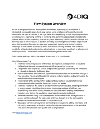 
FlowSystemOverview

AFlowisdesignedwithinthisdevelopmentenvironmentbybuildingoutasequenceof
interrelated,configurablesteps.Eachstepcarriessomesmallpieceoflogicorfunctionto
interactwiththedata.Examplesofthelogictheseworkflowemployinclude:importingdatafrom
specificsources,organizing,profilingorenrichingdata,performingspecializedcalculationsto
produceadditionaldata,executingexternalprograms,evaluatingconditionswithinthedata,and
deliveringdatatoanendsource.Asolutionisbuiltbyassemblingtheseworkflowstepsinsuch
awaythatwhentheirfunctionsareexecutedsequentiallyitproducesadesiredoutcome.
Thescopeofwhatcanbeachievedbytheseworkflowsisvirtuallylimitless.Theworkflows
provideforahighlevelofcustomization,allowingthemtobemoldedspecificallytoabusiness’s
internalprocesses.Thissolutionovercomesthechallengesofcustomcode.

Flowscanbeexecutedbehindthefirewall,inthecloudorincombination. 

WhatDifferentiatesFlow
1. TheFlowframeworkprovidesfortherapiddevelopmentanddeploymentofsolutions
thatleadtoadramaticincreaseininternalefficiencyandperformance.
2. Thegenericdataengineisauniqueandpowerfulapproach,overcomingthelimitations
ofintegratingdisparate,distributeddata.
3. Manualinteractionswithdatainanorganizationarereplicatedandautomatedthrougha
Flowworkflow.Flowisalightweightlinkbringingsystemstogetherandsynchronizingthe
flowofdataacrosstheenterprise.
4. ThesimplicityoftheConfigureNotCodearchitectureallowssolutionstothemost
intensivedatachallengestobedevelopedindaysnotweeks.
5. TheFlowenginehastheabilitytocreateinmemoryanalysiscubes,enablinginformation
tobeaggregatedintodifferentdimensionsforcomplexanalysis.Workflowscan
automaticallybuildthesecubes,processandcalculatemetricandkeyperformance
indicators,anddelivertheresultsinavisualeasytonavigatedashboard.
6. AsolutiondeliveredusingFlow’sdevelopmentenvironmentallowsanorganizationto
accessworkflowsthroughthewebportal,andtracethroughallofthelogicusedto
deliverthesolutionwithouttheneedtounderstandcode.
7. Developedworkflowsaredynamic.Connectingtonewsystems,addingnewtasks,and
calculatingnewmetricsissimplyamatterofaddingtherequiredstepstotheworkflow.
ThisallowsFlowtoscaleveryquicklywithanorganization.

Flow​https://flow­app.com

 