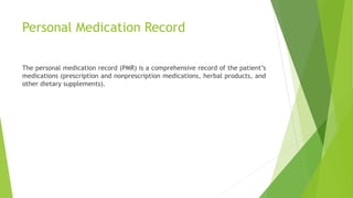 Personal Medication Record
The personal medication record (PMR) is a comprehensive record of the patient’s
medications (prescription and nonprescription medications, herbal products, and
other dietary supplements).
 