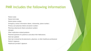PMR includes the following information
- Patient name
- Patient birth date
- Patient phone number
- Emergency contact information (Name, relationship, phone number)
- Primary care physician (Name and phone number)
- Pharmacy/pharmacist (Name and phone number)
- Allergies
- Other medication-related problems
- Potential questions for patients to ask about their Medications
- Date last updated
- Date last reviewed by the pharmacist, physician, or other healthcare professional
- Patient’s signature
- Healthcare provider’s signature
 
