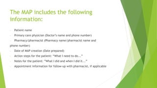 The MAP includes the following
information:
- Patient name
- Primary care physician (Doctor’s name and phone number)
- Pharmacy/pharmacist (Pharmacy name/pharmacist name and
phone number)
- Date of MAP creation (Date prepared)
- Action steps for the patient: “What I need to do...”
- Notes for the patient: ”What I did and when I did it...”
- Appointment information for follow-up with pharmacist, if applicable
 
