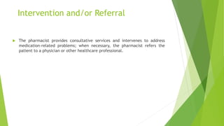 Intervention and/or Referral
 The pharmacist provides consultative services and intervenes to address
medication-related problems; when necessary, the pharmacist refers the
patient to a physician or other healthcare professional.
 