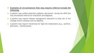  Examples of circumstances that may require referral include the
following:
 A patient may exhibit potential problems discovered during the MTR that
may necessitate referral for evaluation and diagnosis.
 A patient may require disease management education to help him or her
manage chronic diseases such as diabetes.
 A patient may require monitoring for high-risk medications (e.g., warfarin,
phenytoin, methotrexate).
 
