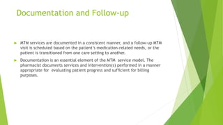 Documentation and Follow-up
 MTM services are documented in a consistent manner, and a follow-up MTM
visit is scheduled based on the patient’s medication-related needs, or the
patient is transitioned from one care setting to another.
 Documentation is an essential element of the MTM service model. The
pharmacist documents services and intervention(s) performed in a manner
appropriate for evaluating patient progress and sufficient for billing
purposes.
 