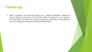 Follow-up:
 When a patient’s care setting changes (e.g., hospital admission, hospital to
home, hospital to long-term care facility, home to long-term care facility),
the pharmacist transitions the patient to another pharmacist in the patient’s
new care setting to facilitate continued MTM services
 