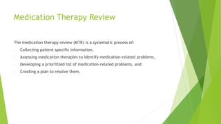 Medication Therapy Review
The medication therapy review (MTR) is a systematic process of:
- Collecting patient-specific information,
- Assessing medication therapies to identify medication-related problems,
- Developing a prioritized list of medication-related problems, and
- Creating a plan to resolve them.
 