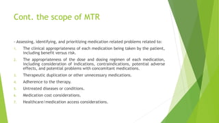 Cont. the scope of MTR
- Assessing, identifying, and prioritizing medication related problems related to:
1. The clinical appropriateness of each medication being taken by the patient,
including benefit versus risk.
2. The appropriateness of the dose and dosing regimen of each medication,
including consideration of indications, contraindications, potential adverse
effects, and potential problems with concomitant medications.
3. Therapeutic duplication or other unnecessary medications.
4. Adherence to the therapy.
5. Untreated diseases or conditions.
6. Medication cost considerations.
7. Healthcare/medication access considerations.
 