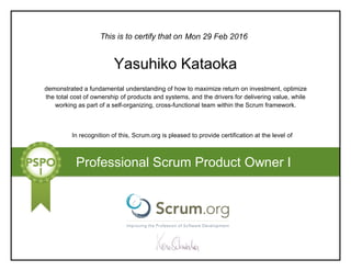 This is to certify that on
demonstrated a fundamental understanding of how to maximize return on investment, optimize
the total cost of ownership of products and systems, and the drivers for delivering value, while
working as part of a self-organizing, cross-functional team within the Scrum framework.
In recognition of this, Scrum.org is pleased to provide certification at the level of
Professional Scrum Product Owner I
Mon 29 Feb 2016
Yasuhiko Kataoka
 