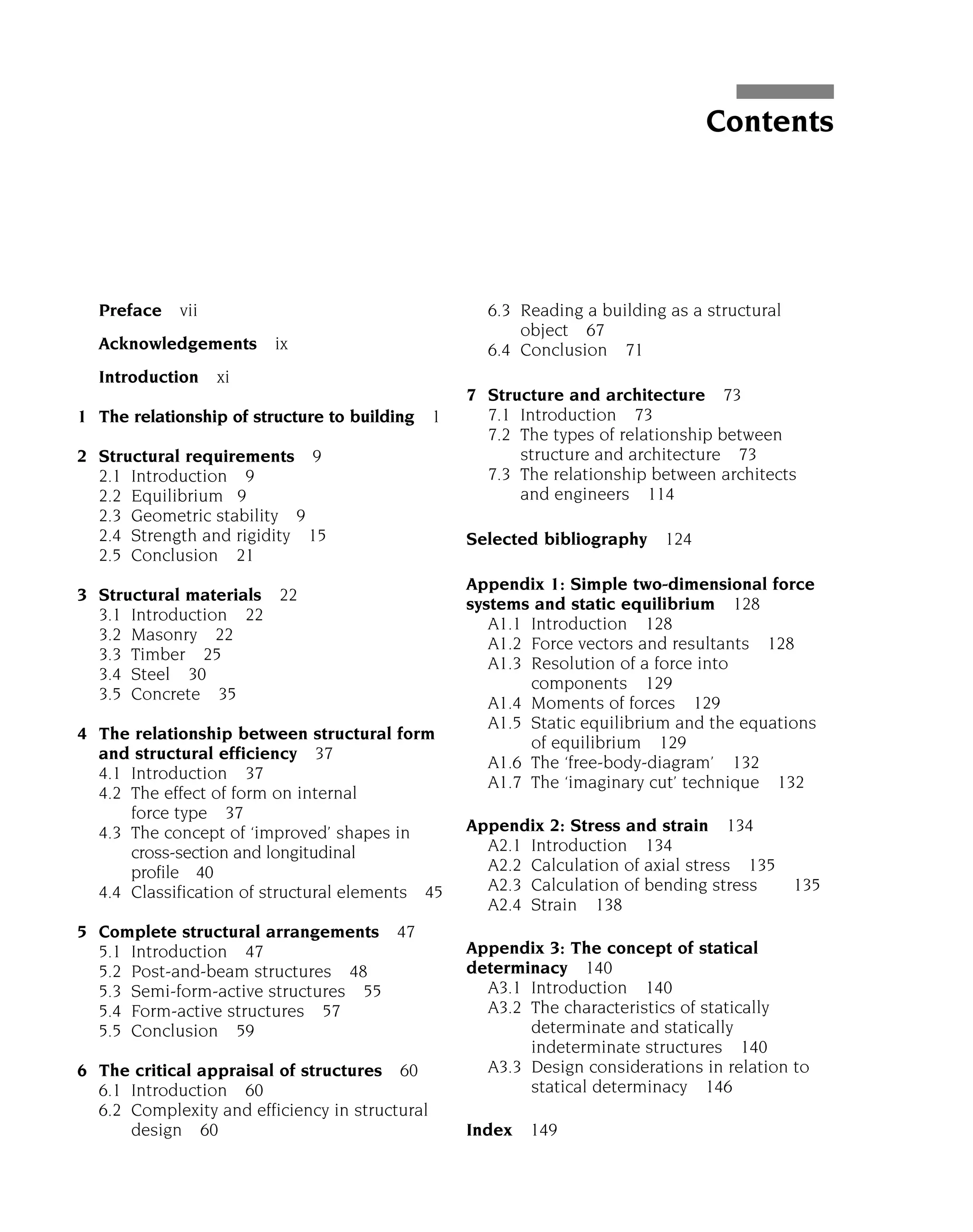 Preface vii
Acknowledgements ix
Introduction xi
1 The relationship of structure to building 1
2 Structural requirements 9
2.1 Introduction 9
2.2 Equilibrium 9
2.3 Geometric stability 9
2.4 Strength and rigidity 15
2.5 Conclusion 21
3 Structural materials 22
3.1 Introduction 22
3.2 Masonry 22
3.3 Timber 25
3.4 Steel 30
3.5 Concrete 35
4 The relationship between structural form
and structural efficiency 37
4.1 Introduction 37
4.2 The effect of form on internal
force type 37
4.3 The concept of ‘improved’ shapes in
cross-section and longitudinal
profile 40
4.4 Classification of structural elements 45
5 Complete structural arrangements 47
5.1 Introduction 47
5.2 Post-and-beam structures 48
5.3 Semi-form-active structures 55
5.4 Form-active structures 57
5.5 Conclusion 59
6 The critical appraisal of structures 60
6.1 Introduction 60
6.2 Complexity and efficiency in structural
design 60
6.3 Reading a building as a structural
object 67
6.4 Conclusion 71
7 Structure and architecture 73
7.1 Introduction 73
7.2 The types of relationship between
structure and architecture 73
7.3 The relationship between architects
and engineers 114
Selected bibliography 124
Appendix 1: Simple two-dimensional force
systems and static equilibrium 128
A1.1 Introduction 128
A1.2 Force vectors and resultants 128
A1.3 Resolution of a force into
components 129
A1.4 Moments of forces 129
A1.5 Static equilibrium and the equations
of equilibrium 129
A1.6 The ‘free-body-diagram’ 132
A1.7 The ‘imaginary cut’ technique 132
Appendix 2: Stress and strain 134
A2.1 Introduction 134
A2.2 Calculation of axial stress 135
A2.3 Calculation of bending stress 135
A2.4 Strain 138
Appendix 3: The concept of statical
determinacy 140
A3.1 Introduction 140
A3.2 The characteristics of statically
determinate and statically
indeterminate structures 140
A3.3 Design considerations in relation to
statical determinacy 146
Index 149
Contents
 