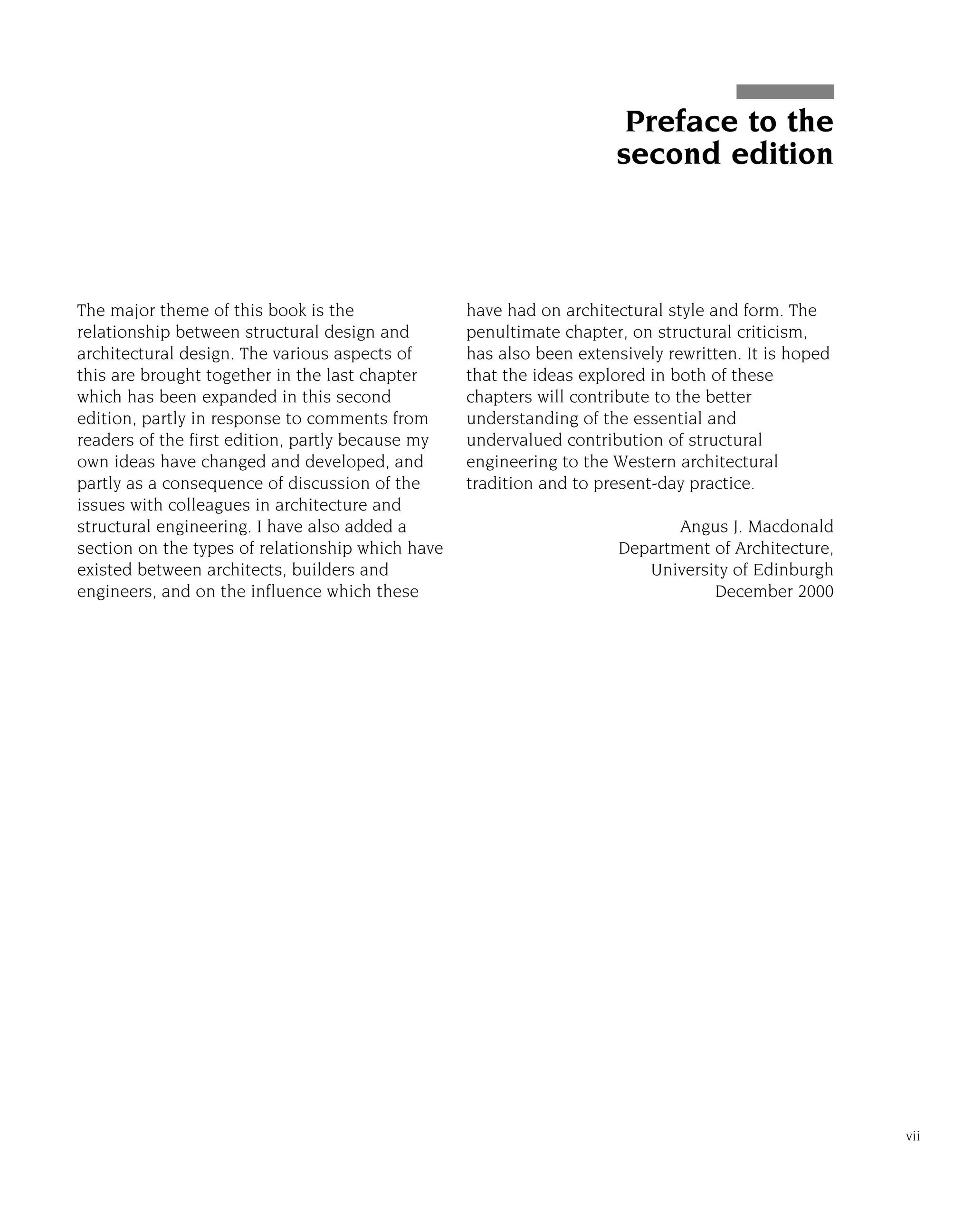 The major theme of this book is the
relationship between structural design and
architectural design. The various aspects of
this are brought together in the last chapter
which has been expanded in this second
edition, partly in response to comments from
readers of the first edition, partly because my
own ideas have changed and developed, and
partly as a consequence of discussion of the
issues with colleagues in architecture and
structural engineering. I have also added a
section on the types of relationship which have
existed between architects, builders and
engineers, and on the influence which these
have had on architectural style and form. The
penultimate chapter, on structural criticism,
has also been extensively rewritten. It is hoped
that the ideas explored in both of these
chapters will contribute to the better
understanding of the essential and
undervalued contribution of structural
engineering to the Western architectural
tradition and to present-day practice.
Angus J. Macdonald
Department of Architecture,
University of Edinburgh
December 2000
vii
Preface to the
second edition
 