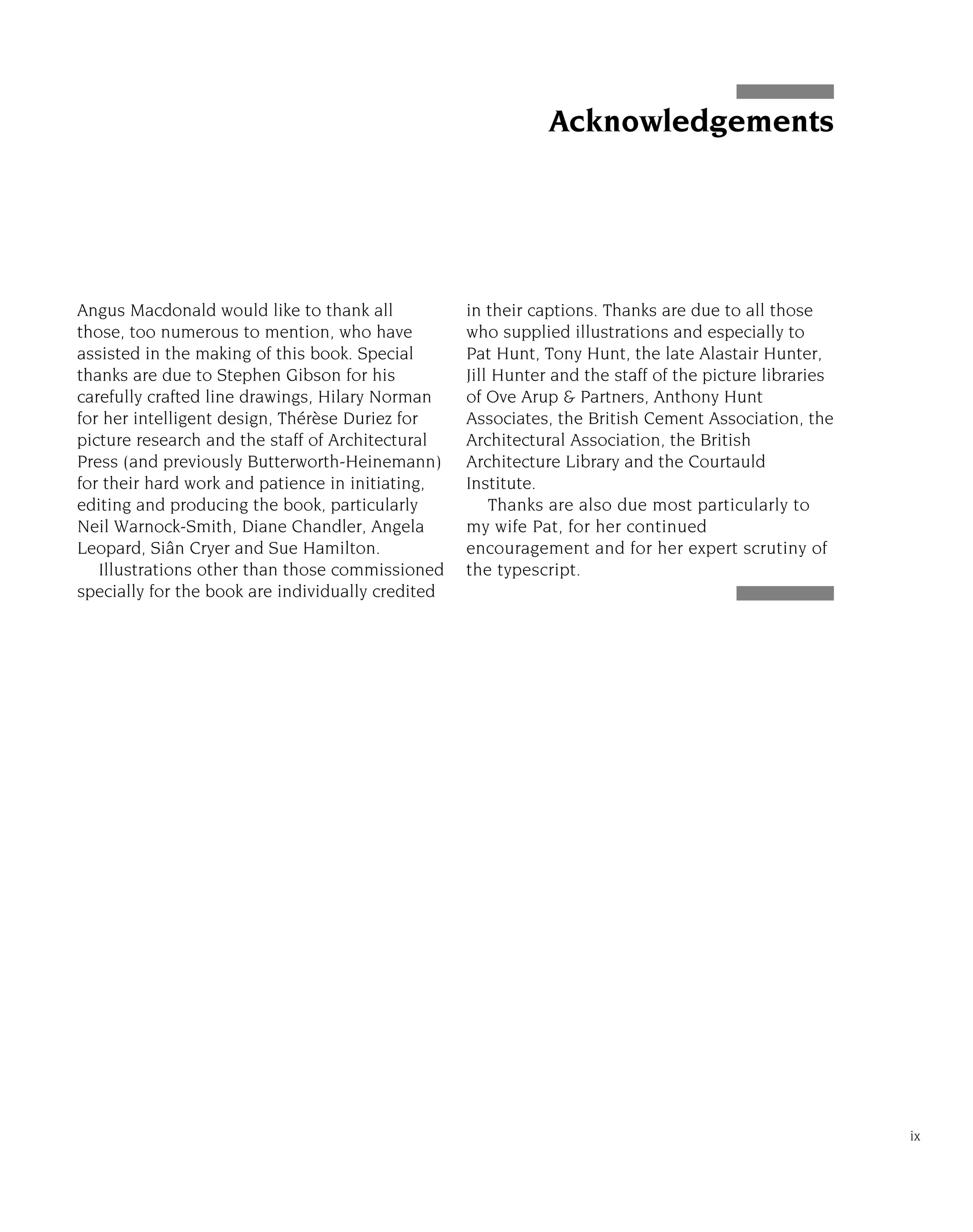 Angus Macdonald would like to thank all
those, too numerous to mention, who have
assisted in the making of this book. Special
thanks are due to Stephen Gibson for his
carefully crafted line drawings, Hilary Norman
for her intelligent design, Thérèse Duriez for
picture research and the staff of Architectural
Press (and previously Butterworth-Heinemann)
for their hard work and patience in initiating,
editing and producing the book, particularly
Neil Warnock-Smith, Diane Chandler, Angela
Leopard, Siân Cryer and Sue Hamilton.
Illustrations other than those commissioned
specially for the book are individually credited
in their captions. Thanks are due to all those
who supplied illustrations and especially to
Pat Hunt, Tony Hunt, the late Alastair Hunter,
Jill Hunter and the staff of the picture libraries
of Ove Arup & Partners, Anthony Hunt
Associates, the British Cement Association, the
Architectural Association, the British
Architecture Library and the Courtauld
Institute.
Thanks are also due most particularly to
my wife Pat, for her continued
encouragement and for her expert scrutiny of
the typescript.
ix
Acknowledgements
 