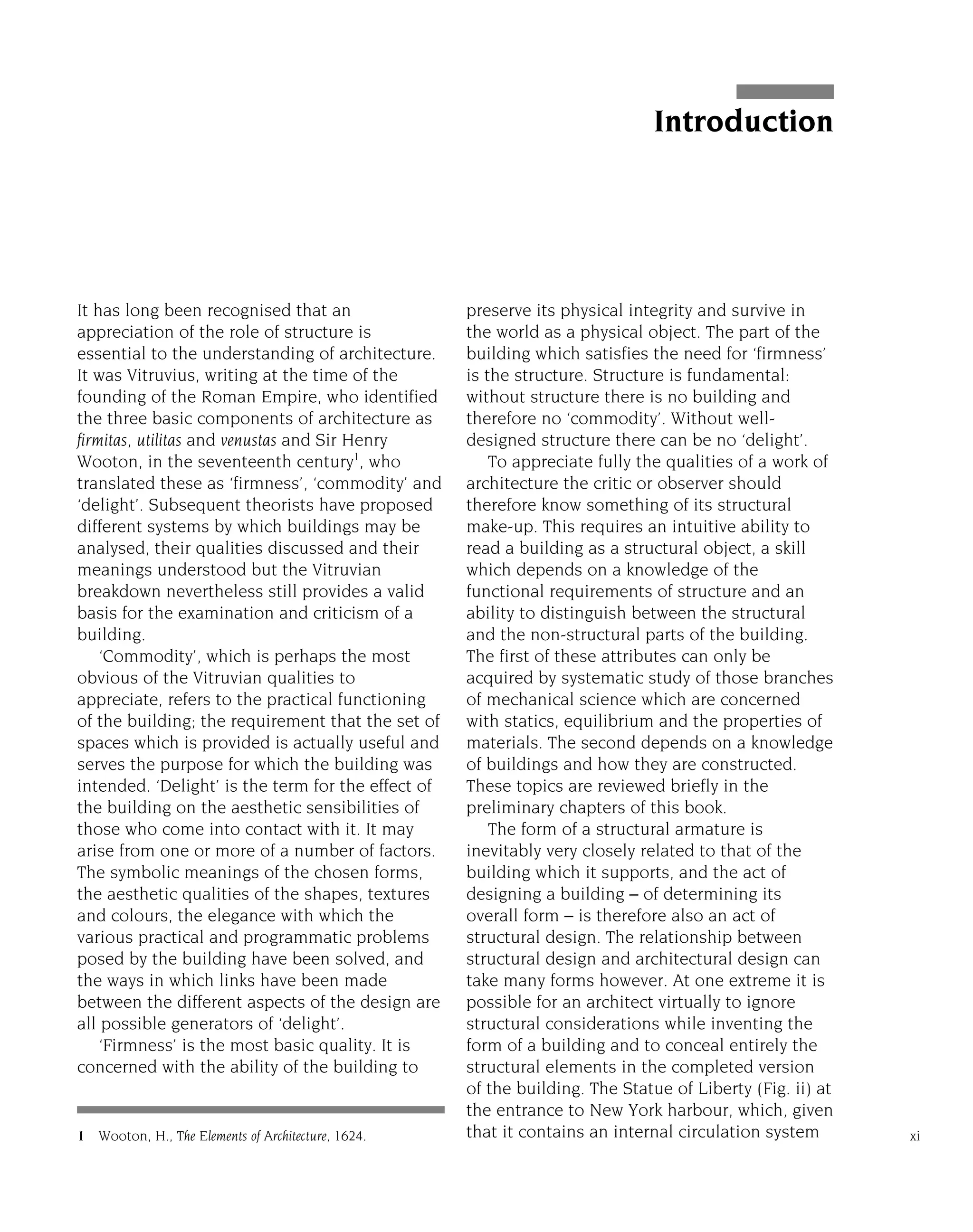 It has long been recognised that an
appreciation of the role of structure is
essential to the understanding of architecture.
It was Vitruvius, writing at the time of the
founding of the Roman Empire, who identified
the three basic components of architecture as
firmitas, utilitas and venustas and Sir Henry
Wooton, in the seventeenth century1
, who
translated these as ‘firmness’, ‘commodity’ and
‘delight’. Subsequent theorists have proposed
different systems by which buildings may be
analysed, their qualities discussed and their
meanings understood but the Vitruvian
breakdown nevertheless still provides a valid
basis for the examination and criticism of a
building.
‘Commodity’, which is perhaps the most
obvious of the Vitruvian qualities to
appreciate, refers to the practical functioning
of the building; the requirement that the set of
spaces which is provided is actually useful and
serves the purpose for which the building was
intended. ‘Delight’ is the term for the effect of
the building on the aesthetic sensibilities of
those who come into contact with it. It may
arise from one or more of a number of factors.
The symbolic meanings of the chosen forms,
the aesthetic qualities of the shapes, textures
and colours, the elegance with which the
various practical and programmatic problems
posed by the building have been solved, and
the ways in which links have been made
between the different aspects of the design are
all possible generators of ‘delight’.
‘Firmness’ is the most basic quality. It is
concerned with the ability of the building to
preserve its physical integrity and survive in
the world as a physical object. The part of the
building which satisfies the need for ‘firmness’
is the structure. Structure is fundamental:
without structure there is no building and
therefore no ‘commodity’. Without well-
designed structure there can be no ‘delight’.
To appreciate fully the qualities of a work of
architecture the critic or observer should
therefore know something of its structural
make-up. This requires an intuitive ability to
read a building as a structural object, a skill
which depends on a knowledge of the
functional requirements of structure and an
ability to distinguish between the structural
and the non-structural parts of the building.
The first of these attributes can only be
acquired by systematic study of those branches
of mechanical science which are concerned
with statics, equilibrium and the properties of
materials. The second depends on a knowledge
of buildings and how they are constructed.
These topics are reviewed briefly in the
preliminary chapters of this book.
The form of a structural armature is
inevitably very closely related to that of the
building which it supports, and the act of
designing a building – of determining its
overall form – is therefore also an act of
structural design. The relationship between
structural design and architectural design can
take many forms however. At one extreme it is
possible for an architect virtually to ignore
structural considerations while inventing the
form of a building and to conceal entirely the
structural elements in the completed version
of the building. The Statue of Liberty (Fig. ii) at
the entrance to New York harbour, which, given
that it contains an internal circulation system xi
Introduction
1 Wooton, H., The Elements of Architecture, 1624.
 