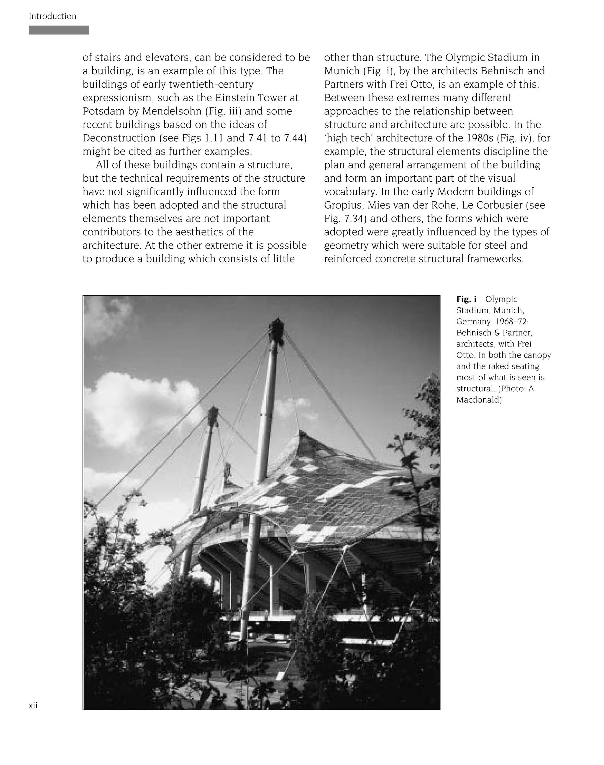 of stairs and elevators, can be considered to be
a building, is an example of this type. The
buildings of early twentieth-century
expressionism, such as the Einstein Tower at
Potsdam by Mendelsohn (Fig. iii) and some
recent buildings based on the ideas of
Deconstruction (see Figs 1.11 and 7.41 to 7.44)
might be cited as further examples.
All of these buildings contain a structure,
but the technical requirements of the structure
have not significantly influenced the form
which has been adopted and the structural
elements themselves are not important
contributors to the aesthetics of the
architecture. At the other extreme it is possible
to produce a building which consists of little
other than structure. The Olympic Stadium in
Munich (Fig. i), by the architects Behnisch and
Partners with Frei Otto, is an example of this.
Between these extremes many different
approaches to the relationship between
structure and architecture are possible. In the
‘high tech’ architecture of the 1980s (Fig. iv), for
example, the structural elements discipline the
plan and general arrangement of the building
and form an important part of the visual
vocabulary. In the early Modern buildings of
Gropius, Mies van der Rohe, Le Corbusier (see
Fig. 7.34) and others, the forms which were
adopted were greatly influenced by the types of
geometry which were suitable for steel and
reinforced concrete structural frameworks.
Introduction
xii
Fig. i Olympic
Stadium, Munich,
Germany, 1968–72;
Behnisch & Partner,
architects, with Frei
Otto. In both the canopy
and the raked seating
most of what is seen is
structural. (Photo: A.
Macdonald)
 